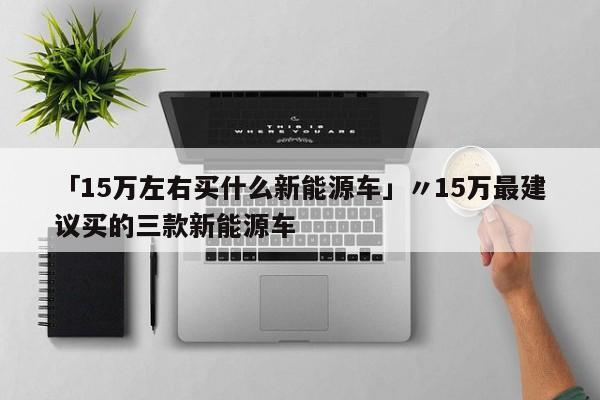 「15万左右买什么新能源车」〃15万最建议买的三款新能源车