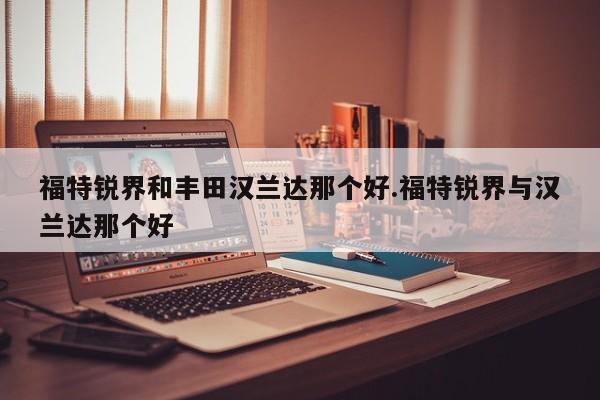 福特锐界和丰田汉兰达那个好.福特锐界与汉兰达那个好