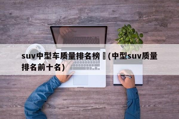 suv中型车质量排名榜︰(中型suv质量排名前十名)