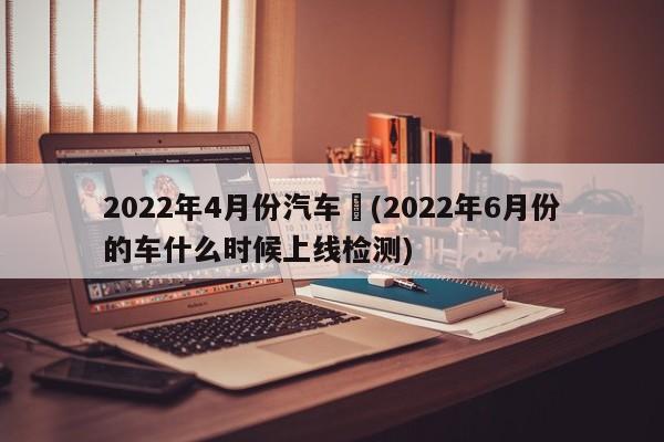 2022年4月份汽车︰(2022年6月份的车什么时候上线检测)