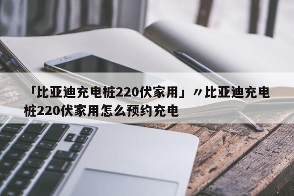 「比亚迪充电桩220伏家用」〃比亚迪充电桩220伏家用怎么预约充电