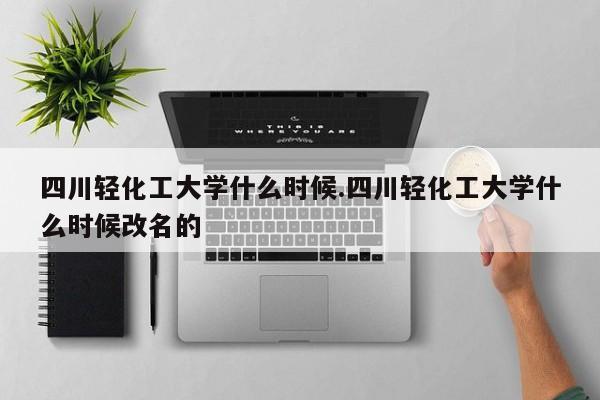 四川轻化工大学什么时候.四川轻化工大学什么时候改名的