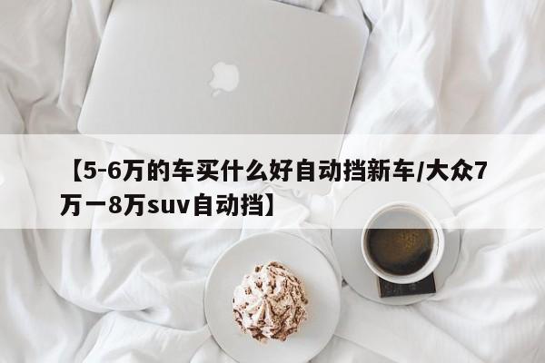 【5-6万的车买什么好自动挡新车/大众7万一8万suv自动挡】