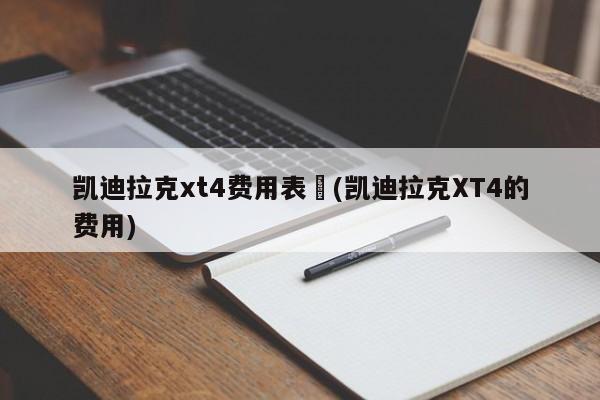 凯迪拉克xt4费用表︰(凯迪拉克XT4的费用)