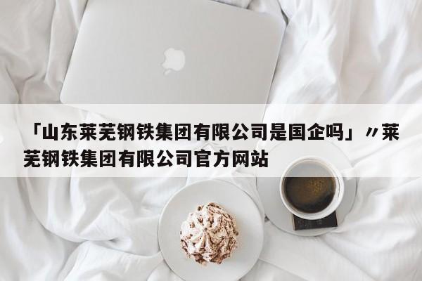 「山东莱芜钢铁集团有限公司是国企吗」〃莱芜钢铁集团有限公司官方网站