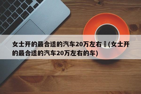 女士开的最合适的汽车20万左右︰(女士开的最合适的汽车20万左右的车)