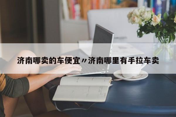 济南哪卖的车便宜〃济南哪里有手拉车卖