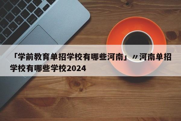 「学前教育单招学校有哪些河南」〃河南单招学校有哪些学校2024