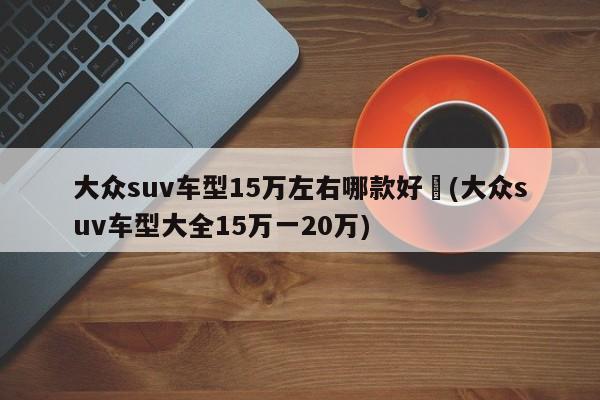 大众suv车型15万左右哪款好︰(大众suv车型大全15万一20万)
