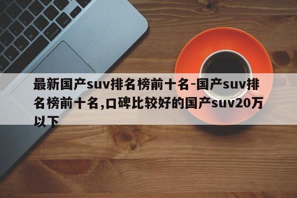 最新国产suv排名榜前十名-国产suv排名榜前十名,口碑比较好的国产suv20万以下