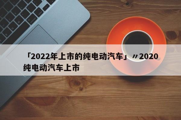 「2022年上市的纯电动汽车」〃2020纯电动汽车上市