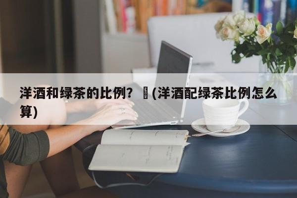 洋酒和绿茶的比例?︰(洋酒配绿茶比例怎么算)
