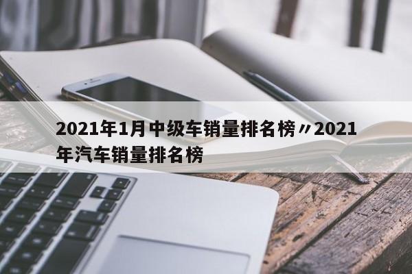 2021年1月中级车销量排名榜〃2021年汽车销量排名榜