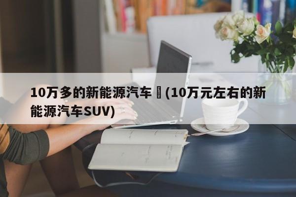10万多的新能源汽车︰(10万元左右的新能源汽车SUV)