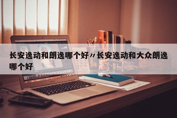 长安逸动和朗逸哪个好〃长安逸动和大众朗逸哪个好