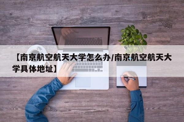 【南京航空航天大学怎么办/南京航空航天大学具体地址】