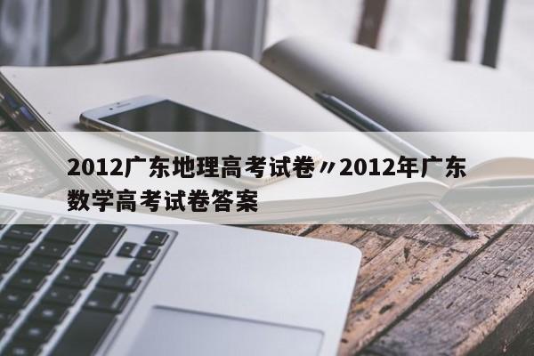 2012广东地理高考试卷〃2012年广东数学高考试卷答案