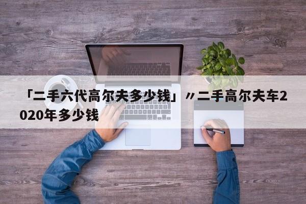 「二手六代高尔夫多少钱」〃二手高尔夫车2020年多少钱