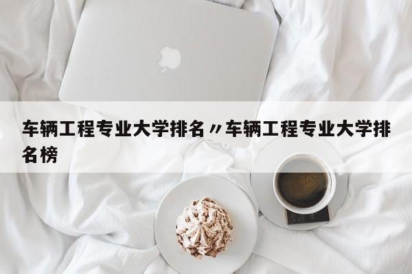 车辆工程专业大学排名〃车辆工程专业大学排名榜